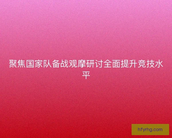 聚焦国家队备战观摩研讨全面提升竞技水平