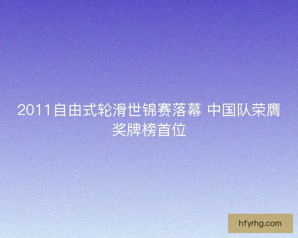 2011自由式轮滑世锦赛落幕 中国队荣膺奖牌榜首位 2011自由式轮滑世锦赛落幕 中国队荣膺奖牌榜首位