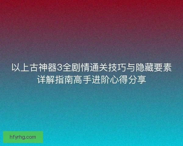 以上古神器3全剧情通关技巧与隐藏要素详解指南高手进阶心得分享