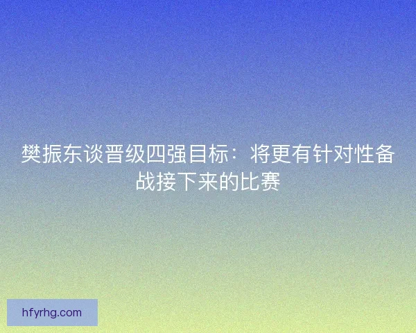 樊振东谈晋级四强目标：将更有针对性备战接下来的比赛