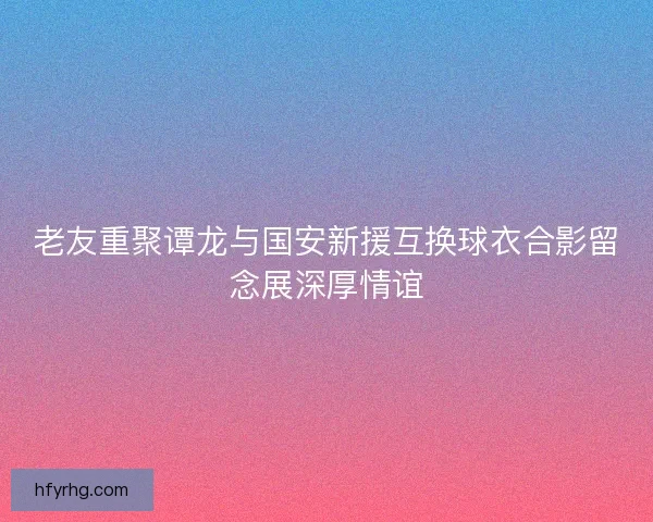 老友重聚谭龙与国安新援互换球衣合影留念展深厚情谊 老友重聚谭龙与国安新援互换球衣合影留念展深厚情谊