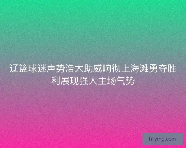 辽篮球迷声势浩大助威响彻上海滩勇夺胜利展现强大主场气势