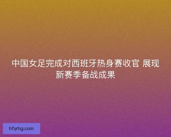 中国女足完成对西班牙热身赛收官 展现新赛季备战成果