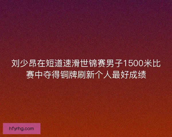 刘少昂在短道速滑世锦赛男子1500米比赛中夺得铜牌刷新个人最好成绩 刘少昂在短道速滑世锦赛男子1500米比赛中夺得铜牌刷新个人最好成绩