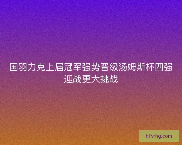 国羽力克上届冠军强势晋级汤姆斯杯四强迎战更大挑战