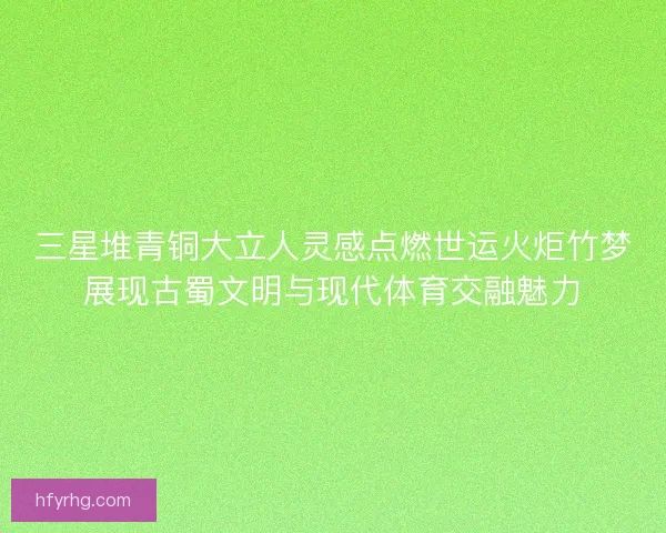 三星堆青铜大立人灵感点燃世运火炬竹梦展现古蜀文明与现代体育交融魅力