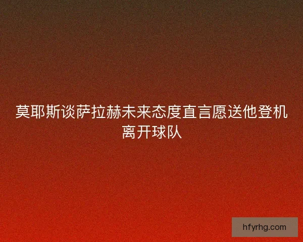 莫耶斯谈萨拉赫未来态度直言愿送他登机离开球队