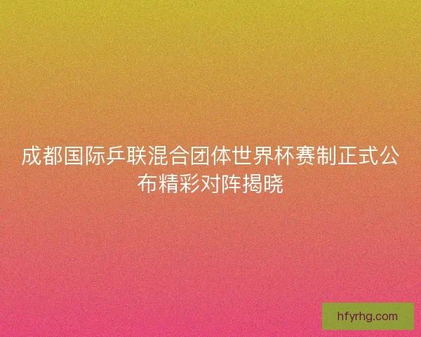 成都国际乒联混合团体世界杯赛制正式公布精彩对阵揭晓