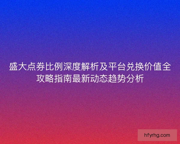 盛大点券比例深度解析及平台兑换价值全攻略指南最新动态趋势分析