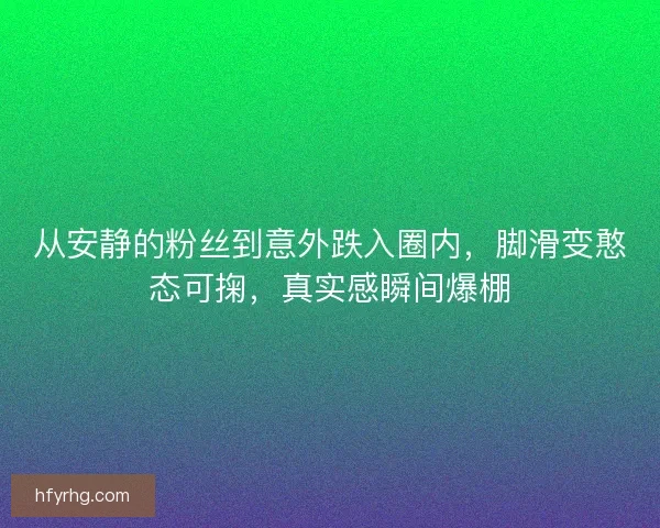 从安静的粉丝到意外跌入圈内，脚滑变憨态可掬，真实感瞬间爆棚