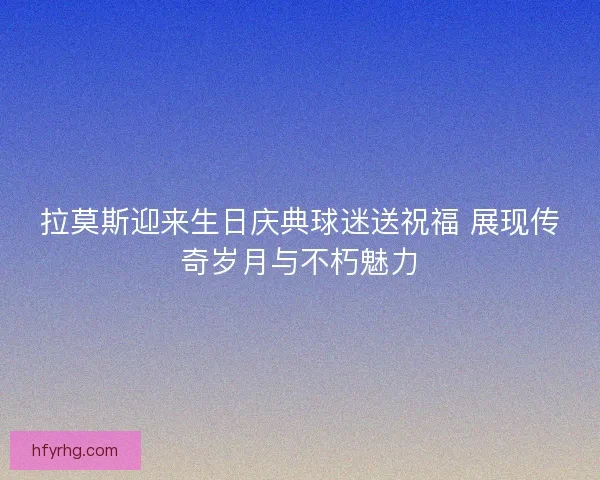 拉莫斯迎来生日庆典球迷送祝福 展现传奇岁月与不朽魅力