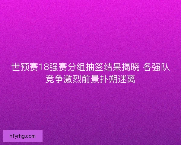 世预赛18强赛分组抽签结果揭晓 各强队竞争激烈前景扑朔迷离