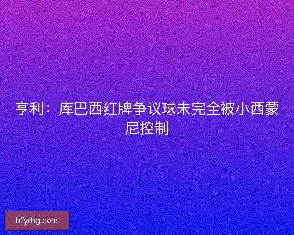 亨利：库巴西红牌争议球未完全被小西蒙尼控制