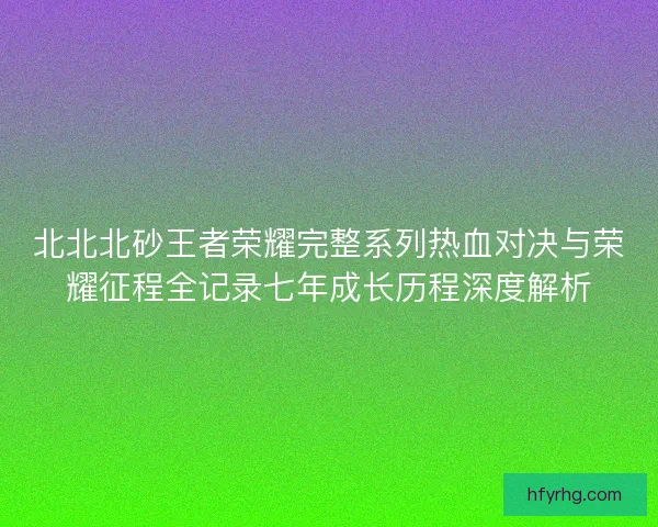 北北北砂王者荣耀完整系列热血对决与荣耀征程全记录七年成长历程深度解析