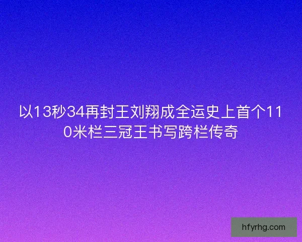 以13秒34再封王刘翔成全运史上首个110米栏三冠王书写跨栏传奇