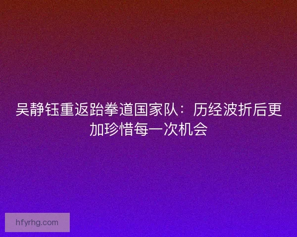 吴静钰重返跆拳道国家队：历经波折后更加珍惜每一次机会
